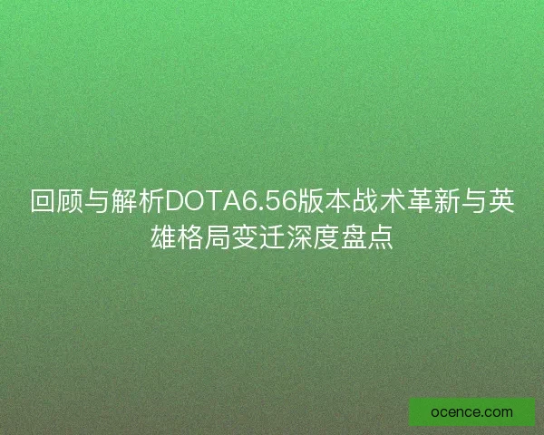 回顾与解析DOTA6.56版本战术革新与英雄格局变迁深度盘点