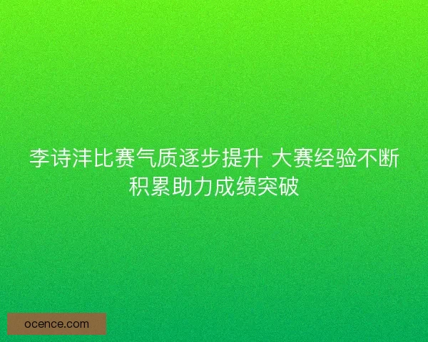 李诗沣比赛气质逐步提升 大赛经验不断积累助力成绩突破
