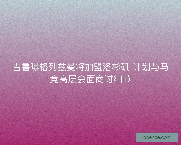 吉鲁曝格列兹曼将加盟洛杉矶 计划与马竞高层会面商讨细节