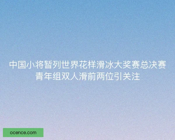 中国小将暂列世界花样滑冰大奖赛总决赛青年组双人滑前两位引关注