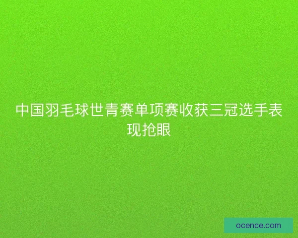 中国羽毛球世青赛单项赛收获三冠选手表现抢眼